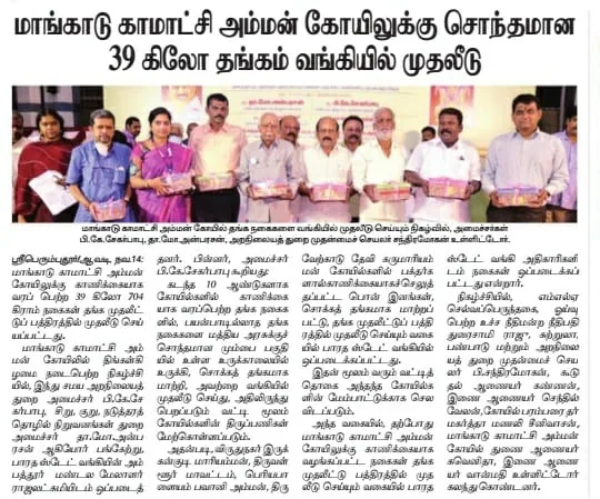 வங்கியில் முதலீடு செய்யப்பட்ட கோயில் தங்கம் மாங்காடு அருள்மிகு காமாட்சி அம்மன் திருக்கோயிலில், காணிக்கையாக
வரப்பெற்ற 39 கிலோ 704 கிராம் எடையுள்ள பிரித்தெடுக்கப்பட்ட பலமாற்று பொன்
இனங்கள் தங்க முதலீட்டுப் பத்திரத்தில் முதலீடு செய்யப்பட்டது நகைகளை மாண்பமை
உச்சநீதிமன்ற ஓய்வுபெற்ற நீதிபதி திரு.துரைசாமிராஜூ அவர்கள் முன்னிலையில்
மாண்புமிகு அமைச்சர்கள் திரு.தா.மோ.அன்பரசன் மற்றும் திரு.பி.கே. சேகர் பாபு
ஆகியோர் பாரத ஸ்டேட் வங்கி மேலாளரிடம் 14.11.2022 திங்கட்கிழமை அன்று
ஒப்படைக்கப்பட்டது. நிகழ்வில் திருப்பெரும்புதூர் சட்டமன்ற உறுப்பினர்
திரு.கு.செல்வப்பெருந்தகை, இந்து சமய அறநிலையத்துறை, முதன்மைச் செயலாளர்
திரு.டாக்டர்.பி.சந்திரமோகன்,இ.ஆ.ப., இந்து சமய அறநிலையத்துறை கூடுதல்
ஆணையர் (நிர்வாகம்) திரு.கண்ணன், இ.ஆ.ப., மற்றும் திருக்கோயில் பரம்பரை
தர்மகர்த்தா டாக்டர்.மணலி.ஆர்.சீனிவாசன், துணை ஆணையர் /
செயல்அலுவலர் பெ.க.கவெனிதா ஆகியோர் உடனிருந்தனர்.