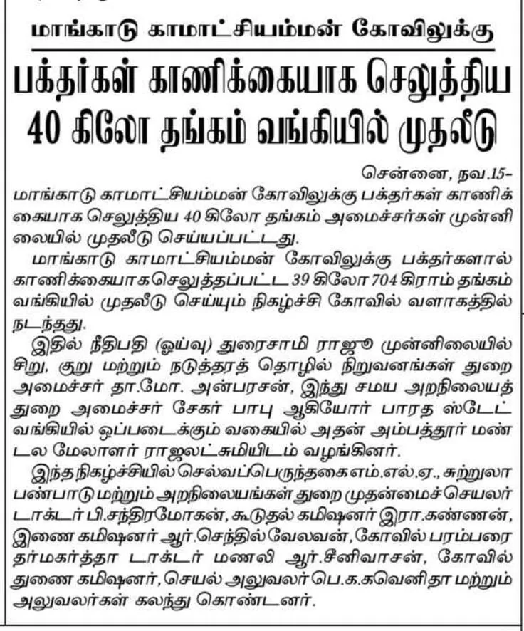 வங்கியில் முதலீடு செய்யப்பட்ட கோயில் தங்கம் மாங்காடு அருள்மிகு காமாட்சி அம்மன் திருக்கோயிலில், காணிக்கையாக
வரப்பெற்ற 39 கிலோ 704 கிராம் எடையுள்ள பிரித்தெடுக்கப்பட்ட பலமாற்று பொன்
இனங்கள் தங்க முதலீட்டுப் பத்திரத்தில் முதலீடு செய்யப்பட்டது நகைகளை மாண்பமை
உச்சநீதிமன்ற ஓய்வுபெற்ற நீதிபதி திரு.துரைசாமிராஜூ அவர்கள் முன்னிலையில்
மாண்புமிகு அமைச்சர்கள் திரு.தா.மோ.அன்பரசன் மற்றும் திரு.பி.கே. சேகர் பாபு
ஆகியோர் பாரத ஸ்டேட் வங்கி மேலாளரிடம் 14.11.2022 திங்கட்கிழமை அன்று
ஒப்படைக்கப்பட்டது. நிகழ்வில் திருப்பெரும்புதூர் சட்டமன்ற உறுப்பினர்
திரு.கு.செல்வப்பெருந்தகை, இந்து சமய அறநிலையத்துறை, முதன்மைச் செயலாளர்
திரு.டாக்டர்.பி.சந்திரமோகன்,இ.ஆ.ப., இந்து சமய அறநிலையத்துறை கூடுதல்
ஆணையர் (நிர்வாகம்) திரு.கண்ணன், இ.ஆ.ப., மற்றும் திருக்கோயில் பரம்பரை
தர்மகர்த்தா டாக்டர்.மணலி.ஆர்.சீனிவாசன், துணை ஆணையர் /
செயல்அலுவலர் பெ.க.கவெனிதா ஆகியோர் உடனிருந்தனர்.