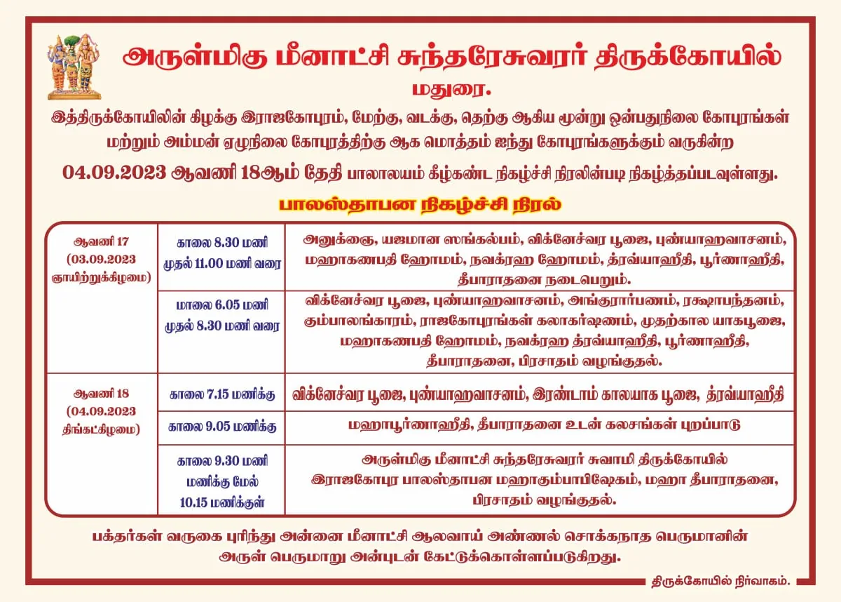 பாலாலயம் அருள்மிகு மீனாட்சி சுந்தரேசுவரர் திருக்கோயில்,மதுரை.
இத்திருக்கோயிலின் கிழக்கு இராஜகோபுரம், மேற்கு, வடக்கு, தெற்கு ஆகிய மூன்று ஒன்பதுநிலை கோபுரங்கள் மற்றும் அம்மன் ஏழுநிலை கோபுரத்திற்கு ஆக மொத்தம் ஐந்து கோபுரங்களுக்கும் வருகின்ற 04.09.2023 ஆவணி 18ஆம் தேதி பாலாலயம் கீழ்கண்ட நிகழ்ச்சி நிரலின்படி நிகழ்த்தப்படவுள்ளது.

 பாலஸ்தாபன நிகழ்ச்சி நிரல்
ஆவணி 17 (03.09.2023 ஞாயிற்றுக்கிழமை) காலை 8.30 மணி முதல் 11.00 மணி வரை 
அனுக்ஞை, யஜமான ஸங்கல்பம், விக்னேச்வர பூஜை, புண்யாஹவாசனம், மஹாகணபதி ஹோமம், நவக்ரஹ ஹோமம், த்ரவ்யாஹீதி, பூர்ணாஹீதி, தீபாராதனை நடைபெறும்.

ஆவணி 17 (03.09.2023 ஞாயிற்றுக்கிழமை)மாலை 6.05 மணி முதல் 8.30 மணி வரை
விக்னேச்வர பூஜை, புண்யாஹவாசனம், அங்குரார்பணம், ரக்ஷாபந்தனம், கும்பாலங்காரம், ராஜகோபுரங்கள் கலாகர்ஷணம், முதற்கால யாகபூஜை, மஹாகணபதி ஹோமம், நவக்ரஹ த்ரவ்யாஹீதி, பூர்ணாஹீதி, தீபாராதனை, பிரசாதம் வழங்குதல்.

ஆவணி 18 (04.09.2023 திங்கட்கிழமை)காலை 7.15 மணிக்கு 
விக்னேச்வர பூஜை, புண்யாஹவாசனம், இரண்டாம் காலயாக பூஜை, த்ரவ்யாஹீதி

ஆவணி 18 (04.09.2023 திங்கட்கிழமை)காலை 9.05 மணிக்கு
 மஹாபூர்ணாஹீதி, தீபாராதனை உடன் கலசங்கள் புறப்பாடு

ஆவணி 18 (04.09.2023 திங்கட்கிழமை)காலை 9.30 மணி மணிக்கு மேல் 10.15 மணிக்குள்
அருள்மிகு மீனாட்சி சுந்தரேசுவரர் சுவாமி திருக்கோயில் இராஜகோபுர பாலஸ்தாபன மஹாகும்பாபிஷேகம், மஹா தீபாராதனை, பிரசாதம் வழங்குதல்.